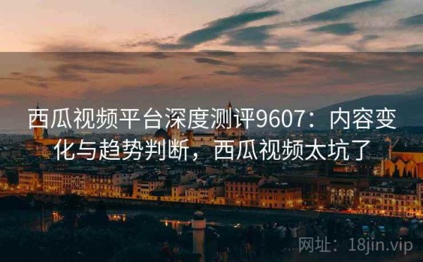 西瓜视频平台深度测评9607：内容变化与趋势判断，西瓜视频太坑了
