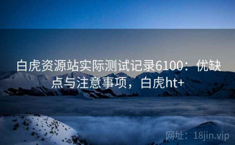 白虎资源站实际测试记录6100：优缺点与注意事项，白虎ht+