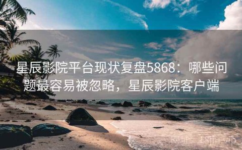 星辰影院平台现状复盘5868：哪些问题最容易被忽略，星辰影院客户端