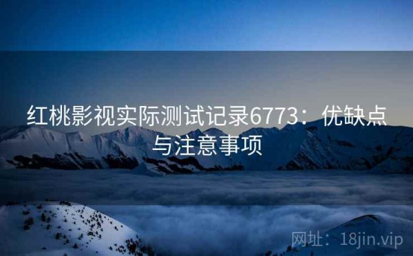 红桃影视实际测试记录6773：优缺点与注意事项