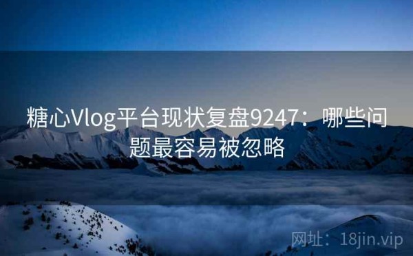 糖心Vlog平台现状复盘9247：哪些问题最容易被忽略
