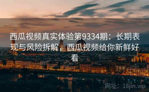 西瓜视频真实体验第9334期：长期表现与风险拆解，西瓜视频给你新鲜好看