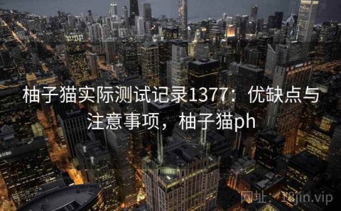 柚子猫实际测试记录1377：优缺点与注意事项，柚子猫ph