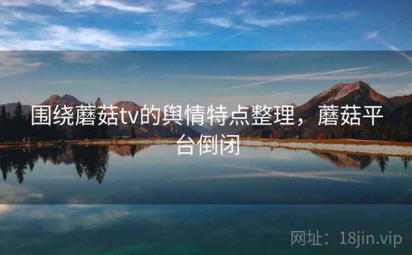 围绕蘑菇tv的舆情特点整理，蘑菇平台倒闭