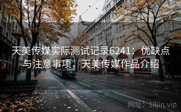 天美传媒实际测试记录6241：优缺点与注意事项，天美传媒作品介绍