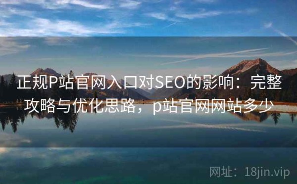 正规P站官网入口对SEO的影响：完整攻略与优化思路，p站官网网站多少