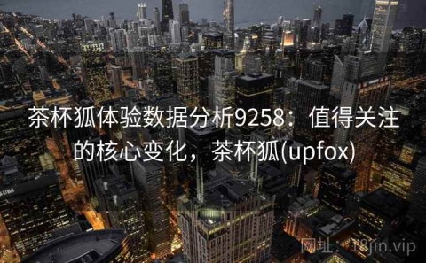 茶杯狐体验数据分析9258：值得关注的核心变化，茶杯狐(upfox)