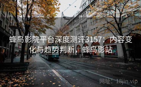 蜂鸟影院平台深度测评3157：内容变化与趋势判断，蜂鸟影站