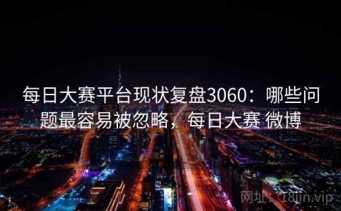 每日大赛平台现状复盘3060：哪些问题最容易被忽略，每日大赛 微博