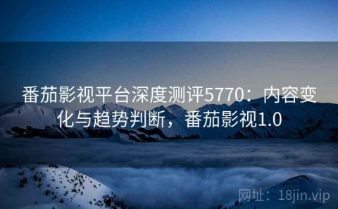 番茄影视平台深度测评5770：内容变化与趋势判断，番茄影视1.0