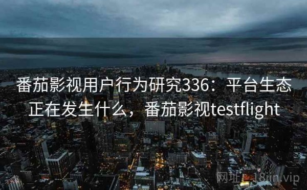 番茄影视用户行为研究336：平台生态正在发生什么，番茄影视testflight