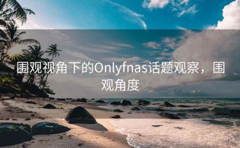 围观视角下的Onlyfnas话题观察，围观角度