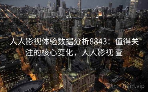 人人影视体验数据分析8843：值得关注的核心变化，人人影视 查