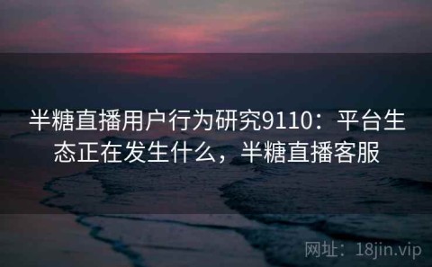 半糖直播用户行为研究9110：平台生态正在发生什么，半糖直播客服