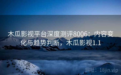 木瓜影视平台深度测评8006：内容变化与趋势判断，木瓜影视1.1