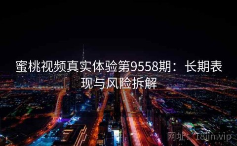 蜜桃视频真实体验第9558期：长期表现与风险拆解