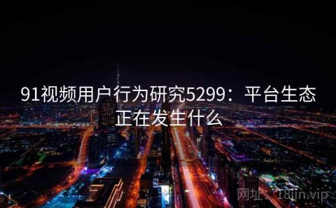 91视频用户行为研究5299：平台生态正在发生什么