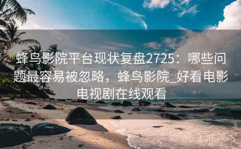 蜂鸟影院平台现状复盘2725：哪些问题最容易被忽略，蜂鸟影院_好看电影电视剧在线观看
