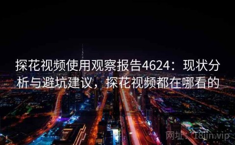 探花视频使用观察报告4624：现状分析与避坑建议，探花视频都在哪看的