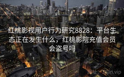 红桃影视用户行为研究8828：平台生态正在发生什么，红桃影院充值会员会盗号吗