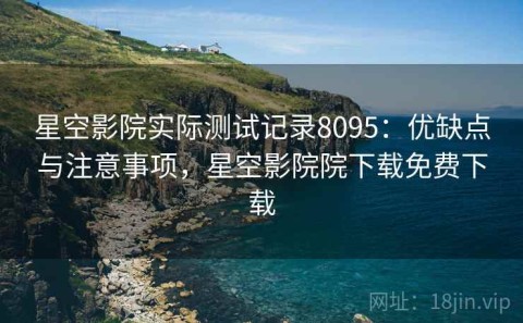 星空影院实际测试记录8095：优缺点与注意事项，星空影院院下载免费下载