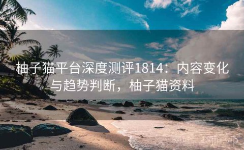 柚子猫平台深度测评1814：内容变化与趋势判断，柚子猫资料