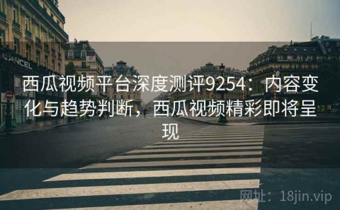 西瓜视频平台深度测评9254：内容变化与趋势判断，西瓜视频精彩即将呈现