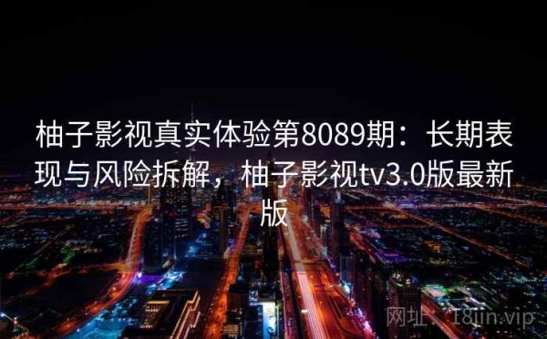 柚子影视真实体验第8089期：长期表现与风险拆解，柚子影视tv3.0版最新版