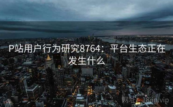 P站用户行为研究8764：平台生态正在发生什么