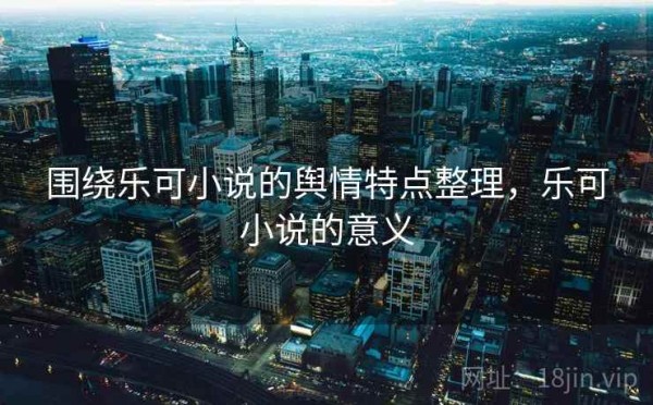 围绕乐可小说的舆情特点整理，乐可小说的意义