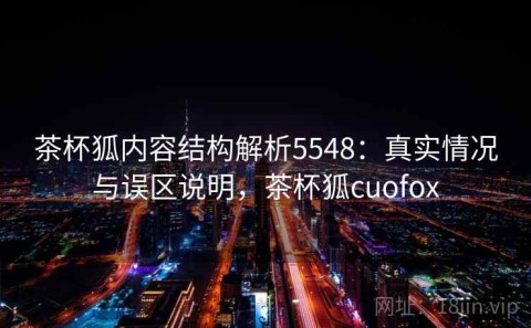 茶杯狐内容结构解析5548：真实情况与误区说明，茶杯狐cuofox