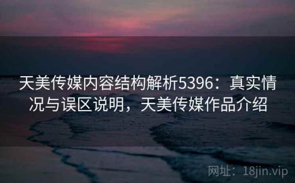 天美传媒内容结构解析5396：真实情况与误区说明，天美传媒作品介绍