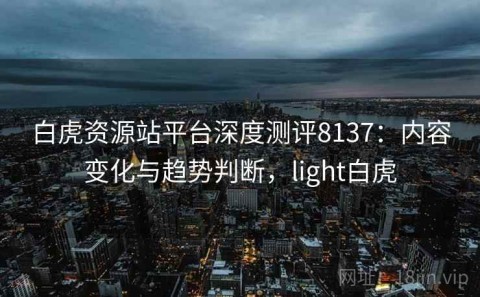 白虎资源站平台深度测评8137：内容变化与趋势判断，light白虎