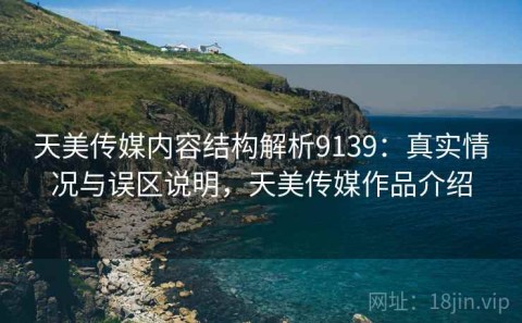 天美传媒内容结构解析9139：真实情况与误区说明，天美传媒作品介绍