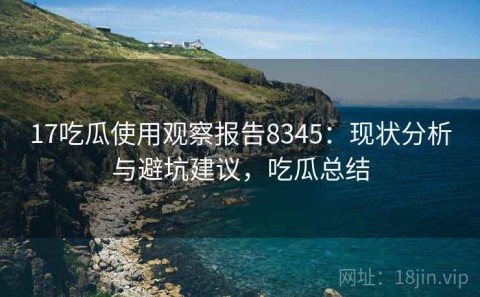 17吃瓜使用观察报告8345：现状分析与避坑建议，吃瓜总结