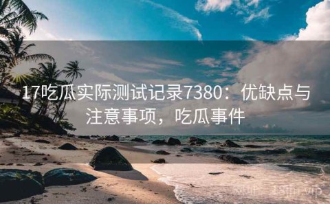 17吃瓜实际测试记录7380：优缺点与注意事项，吃瓜事件