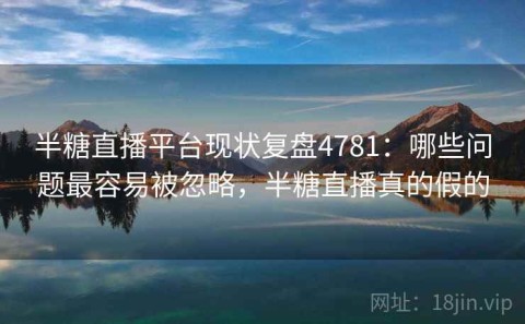 半糖直播平台现状复盘4781：哪些问题最容易被忽略，半糖直播真的假的