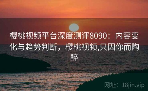 樱桃视频平台深度测评8090：内容变化与趋势判断，樱桃视频,只因你而陶醉