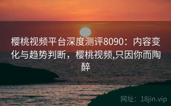 樱桃视频平台深度测评8090：内容变化与趋势判断，樱桃视频,只因你而陶醉