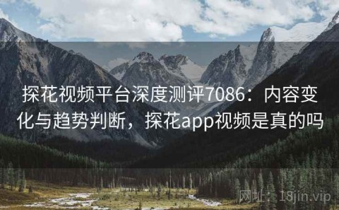 探花视频平台深度测评7086：内容变化与趋势判断，探花app视频是真的吗