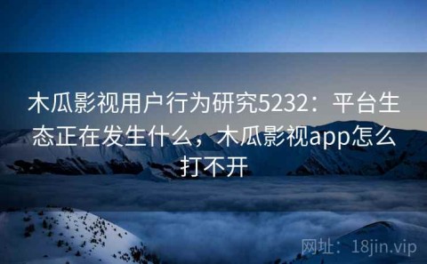 木瓜影视用户行为研究5232：平台生态正在发生什么，木瓜影视app怎么打不开