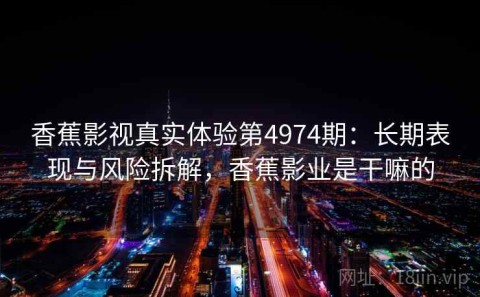 香蕉影视真实体验第4974期：长期表现与风险拆解，香蕉影业是干嘛的