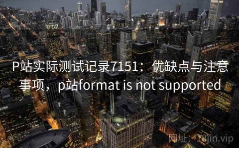P站实际测试记录7151：优缺点与注意事项，p站format is not supported