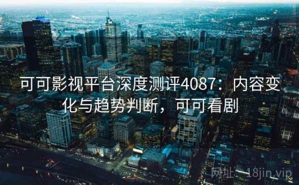可可影视平台深度测评4087：内容变化与趋势判断，可可看剧