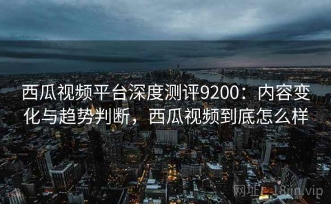 西瓜视频平台深度测评9200：内容变化与趋势判断，西瓜视频到底怎么样