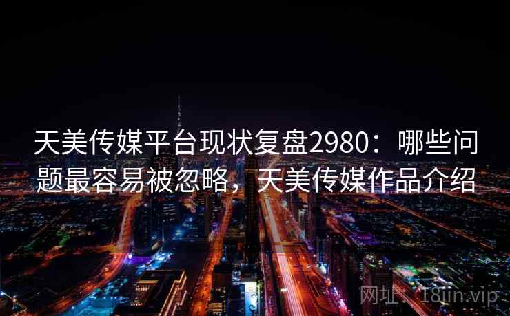 天美传媒平台现状复盘2980：哪些问题最容易被忽略，天美传媒作品介绍