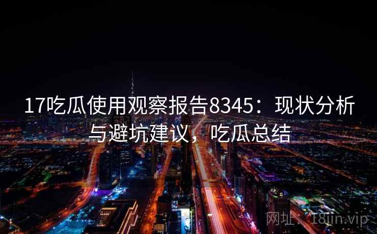 17吃瓜使用观察报告8345：现状分析与避坑建议，吃瓜总结