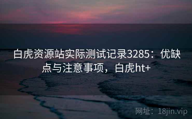 白虎资源站实际测试记录3285：优缺点与注意事项，白虎ht+