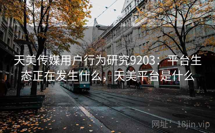 天美传媒用户行为研究9203：平台生态正在发生什么，天美平台是什么