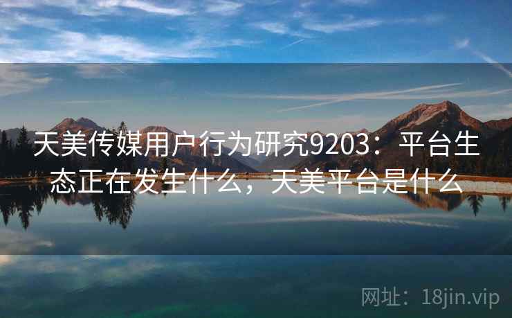 天美传媒用户行为研究9203：平台生态正在发生什么，天美平台是什么